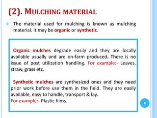 (2). MULCHING MATERIAL
 The material used for mulching is known as mulching
material. It may be organic or synthetic.
8
Organic mulches degrade easily and they are locally
available usually and are on-farm produced. There is no
issue of post utilization handling. For example:- Leaves,
straw, grass etc.
Synthetic mulches are synthesized ones and they need
prior work before use them in the field. They are easily
available, easy to handle, transport & lay.
For example:- Plastic films.
 