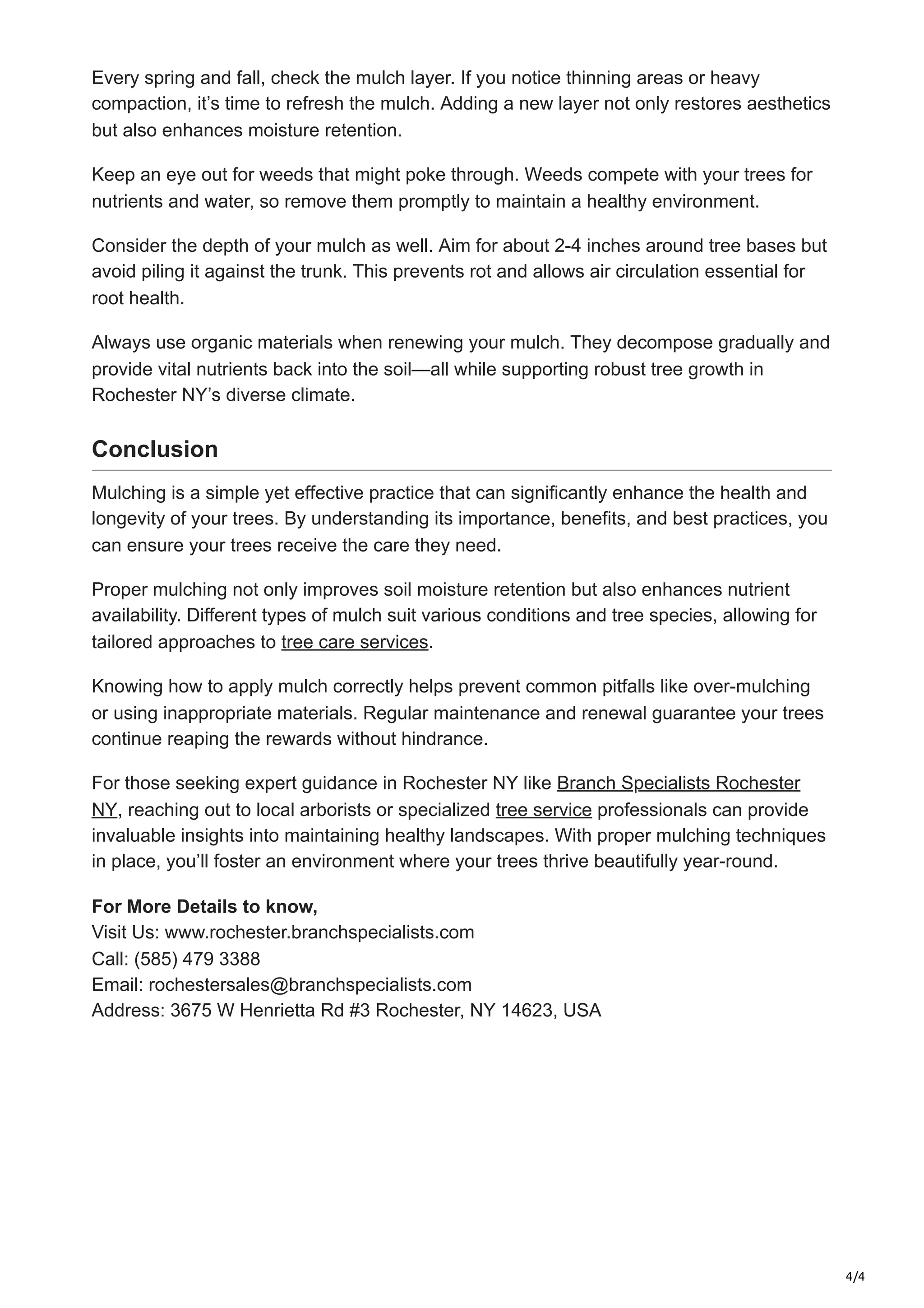 4/4
Every spring and fall, check the mulch layer. If you notice thinning areas or heavy
compaction, it’s time to refresh the mulch. Adding a new layer not only restores aesthetics
but also enhances moisture retention.
Keep an eye out for weeds that might poke through. Weeds compete with your trees for
nutrients and water, so remove them promptly to maintain a healthy environment.
Consider the depth of your mulch as well. Aim for about 2-4 inches around tree bases but
avoid piling it against the trunk. This prevents rot and allows air circulation essential for
root health.
Always use organic materials when renewing your mulch. They decompose gradually and
provide vital nutrients back into the soil—all while supporting robust tree growth in
Rochester NY’s diverse climate.
Conclusion
Mulching is a simple yet effective practice that can significantly enhance the health and
longevity of your trees. By understanding its importance, benefits, and best practices, you
can ensure your trees receive the care they need.
Proper mulching not only improves soil moisture retention but also enhances nutrient
availability. Different types of mulch suit various conditions and tree species, allowing for
tailored approaches to tree care services.
Knowing how to apply mulch correctly helps prevent common pitfalls like over-mulching
or using inappropriate materials. Regular maintenance and renewal guarantee your trees
continue reaping the rewards without hindrance.
For those seeking expert guidance in Rochester NY like Branch Specialists Rochester
NY, reaching out to local arborists or specialized tree service professionals can provide
invaluable insights into maintaining healthy landscapes. With proper mulching techniques
in place, you’ll foster an environment where your trees thrive beautifully year-round.
For More Details to know,
Visit Us: www.rochester.branchspecialists.com
Call: (585) 479 3388
Email: rochestersales@branchspecialists.com
Address: 3675 W Henrietta Rd #3 Rochester, NY 14623, USA
 