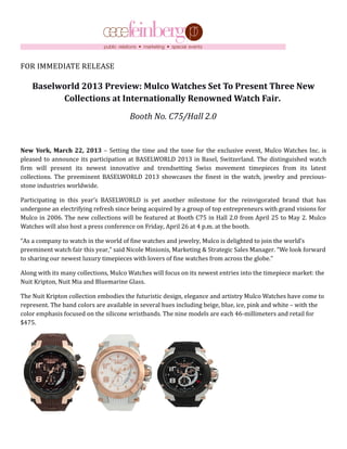 FOR IMMEDIATE RELEASE

    Baselworld 2013 Preview: Mulco Watches Set To Present Three New
          Collections at Internationally Renowned Watch Fair.
                                       Booth No. C75/Hall 2.0


New York, March 22, 2013 – Setting the time and the tone for the exclusive event, Mulco Watches Inc. is
pleased to announce its participation at BASELWORLD 2013 in Basel, Switzerland. The distinguished watch
firm will present its newest innovative and trendsetting Swiss movement timepieces from its latest
collections. The preeminent BASELWORLD 2013 showcases the finest in the watch, jewelry and precious-
stone industries worldwide.

Participating in this year’s BASELWORLD is yet another milestone for the reinvigorated brand that has
undergone an electrifying refresh since being acquired by a group of top entrepreneurs with grand visions for
Mulco in 2006. The new collections will be featured at Booth C75 in Hall 2.0 from April 25 to May 2. Mulco
Watches will also host a press conference on Friday, April 26 at 4 p.m. at the booth.

“As a company to watch in the world of fine watches and jewelry, Mulco is delighted to join the world’s
preeminent watch fair this year,” said Nicole Minionis, Marketing & Strategic Sales Manager. “We look forward
to sharing our newest luxury timepieces with lovers of fine watches from across the globe.”

Along with its many collections, Mulco Watches will focus on its newest entries into the timepiece market: the
Nuit Kripton, Nuit Mia and Bluemarine Glass.

The Nuit Kripton collection embodies the futuristic design, elegance and artistry Mulco Watches have come to
represent. The band colors are available in several hues including beige, blue, ice, pink and white – with the
color emphasis focused on the silicone wristbands. The nine models are each 46-millimeters and retail for
$475.
 