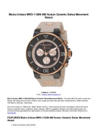 Mulco Unisex MW3-11009-095 Ilusion Ceramic Swiss Movement
Watch
Listprice : $ 395.00
Price : Click to check low price !!!
Mulco Unisex MW3-11009-095 Ilusion Ceramic Swiss Movement Watch – Amazing MULCO watch, great new
design with beige silicone band, Ceramic case, beige and black dial with triple analog spheres. Water resistant
100 Meters (330 feet). Gold bezel.
Since its Creation in 1958 by Mr. Muller (Muller and Co.), Mulco quickly became a prestigious brand that stood
head to head with other competitive Swiss watches. With its suggestive designs and impeccable quality, this
exclusive brand superseded the expectations of the demanding European, American and South American ma
See Details
FEATURED Mulco Unisex MW3-11009-095 Ilusion Ceramic Swiss Movement
Watch
Swiss movement ronda 5030d
 