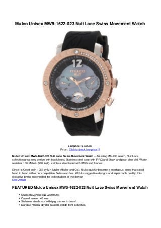 Mulco Unisex MW5-1622-023 Nuit Lace Swiss Movement Watch




                                               Listprice : $ 425.00
                                        Price : Click to check low price !!!

Mulco Unisex MW5-1622-023 Nuit Lace Swiss Movement Watch – Amazing MULCO watch, Nuit Lace
collection great new design with black band, Stainless steel case with IPRG and Black and pearl blue dial. Water
resistant 100 Meters (330 feet). stainless steel bezel with IPRG and Stones.

Since its Creation in 1958 by Mr. Muller (Muller and Co.), Mulco quickly became a prestigious brand that stood
head to head with other competitive Swiss watches. With its suggestive designs and impeccable quality, this
exclusive brand superseded the expectations of the deman
See Details

FEATURED Mulco Unisex MW5-1622-023 Nuit Lace Swiss Movement Watch
       Swiss movement isa 9239/0006
       Case diameter: 43 mm
       Stainless steel case with iprg, stones in bezel
       Durable mineral crystal protects watch from scratches,
 