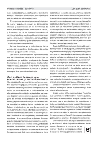 Declaración Política - Julio 2012

Con quién construimos

nes o núcleos de compañeros forjaremos la unidad no

desarrollando en nuestra sociedad, tenemos por delante

tan sólo a partir de las declaraciones, sino a partir de la

el desafío de avanzar en la construcción política común.

práctica, el debate y la reflexión común.

Los que militamos en el movimiento social, político con

Si lo que priman son las necesidades del movimien-

aspiraciones revolucionarias nos encontramos empeña-

to obrero y popular, si avanzan las concepciones

dos (a través de encuentros y debates) en definir cual, o

clasistas y revolucionarias en los movimientos de

cuales son los instrumentos políticos necesarios a

masas, en la perspectiva de la acumulación de fuerzas,

construir para aportar a que nuestra clase, junto a sus

y la construcción de los diversos instrumentos al

aliados estratégicos, pueda jugar su papel histórico, de

servicio de la lucha de nuestro pueblo, daremos un gran

dirección del proceso revolucionario, para la toma del

aporte a la revolución y al socialismo, constituyéndose

poder y la construcción del socialismo. Sociedad que

así en el mejor homenaje que le podemos hacer a los

acabará con la explotación del hombre por el hombre, el

30 mil compañeros desaparecidos.

hambre y la miseria en nuestro país.

Se trata de avanzar en la profundización de los

Desde el MULCS creemos que es indispensable encon-

ámbitos de intercambio y de elaboración de pautas

trar respuestas a esta búsqueda, para terminar con la

comunes que guíen nuestro accionar.

fragmentación del campo popular y revolucionario y pasar

Es la hora de la unidad de todos aquellos militantes

a construir, con toda decisión, la alternativa política revolu-

que nos proclamamos parte de ese activismo que no

cionaria, participando activamente de los procesos de

coincide con los análisis y prácticas de las fuerzas

lucha de nuestra clase y nuestro pueblo, buscando orien-

tradicionales de la izquierda (y alguna de ellas no tan

tarlos hacia el objetivo de la liberación y el socialismo.

"tradicionales"), de sustituir al movimiento real de las

Para nosotros, participar de estos espacios de

masas y analizar la realidad a partir de lo que ellos

debate, de coordinación y de unidad es parte de un

creen y no de lo que realmente sucede.

mismo proceso, de una misma búsqueda en la cual
hacemos conocer nuestras opiniones y al mismo tiem-

Con quiénes tenemos que
encontrarnos y autoconvocarnos

po conocemos mejor y aprendemos de otras posicio-

Con todos aquellos que entendemos que hay que cons-

al fortalecimiento de la organización del campo popular.

truir organización popular permanente, que estemos

En ese camino debemos priorizar nuestras coinci-

dispuestos a avanzar junto con los protagonistas de las

dencias estratégicas ya que nuestro enemigo es el

luchas de estos tiempos en la construcción de una

mismo: el imperialismo.

nes, pretendiendo que estos procesos puedan aportar

alternativa de antiimperialista y anticapitalista, con voca-

En este sentido el Che nos enseña que: "Todos los

ción de poder; quienes creemos que esta alternativa -

que luchamos por la liberación de nuestros pueblos,

parte del proceso de recomposición del movimiento

luchamos al mismo tiempo, aunque a veces no lo

obrero y popular- debe tener la capacidad de desarrollar-

sepamos, por el aniquilamiento del imperialismo, y

se en unidad de acción y disputa con todos los que

todos somos aliados, aunque a veces dividamos nues-

luchan, fortaleciendo en su seno las concepciones

tras fuerzas por querellas internas, aunque a veces por

revolucionarias, tenemos el deber de avanzar en común.

discusiones estériles, dejamos de hacer el frente nece-

Los que entendemos que el camino es la autoorganiza-

sario para luchar contra él, pero todos los que luchamos

ción consciente de los trabajadores y demás sectores

honestamente por la liberación de nuestras respectivas

populares y la construcción de embriones de poder

patrias, somos enemigos directos del imperialismo".

popular; los que pensamos que es necesario el desarro-

En momentos donde la burguesía tiene la iniciativa

llo de nuevas relaciones sociales, construyendo desde

y ha avanzado en recomponer el consenso de las

el vamos los elementos constitutivos del hombre y la

masas, disputando la conciencia de las

sociedad nueva; en definitiva, aquellos que de una u otra

mismas y donde el campo popular está en

forma somos parte de la nueva izquierda que se viene

la búsqueda del reagrupamiento necesario

15

 