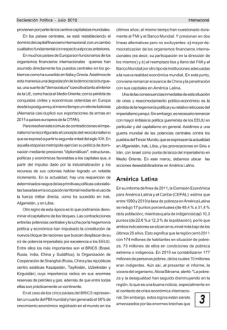 Declaración Política - Julio 2012

Internacional

provienen por parte de los centros capitalistas mundiales.

últimos años; al mismo tiempo han cuestionado dura-

En los países centrales, se está restableciendo el

mente al FMI y el Banco Mundial. Y presionan en dos

dominio del capital financiero internacional, con un cambio

líneas alternativas pero no excluyentes: a) mayor de-

cualitativo fundamental con respecto a épocas anteriores.

mocratización de los organismos financieros interna-

En muchos países de Europa son funcionarios de los

cionales (es decir, su participación en la dirección de

organismos financieros internacionales quienes han

los mismos) y b) el reemplazo liso y llano del FMI y el

asumido directamente los puestos centrales en los go-

Banco Mundial por otro tipo de instituciones adecuadas

biernos como ha sucedido en Italia y Grecia. Asistimos de

a la nueva realidad económica mundial. En este punto,

esta manera a una degradación de la democracia burgue-

conviene remarcar el avance de China y la penetración

sa, una suerte de "democratura" coercitiva tanto al interior

con sus capitales en América Latina.

de la UE, como hacia el Medio Oriente; con la pérdida de

Una de las consecuencias inmediatas de esta situación

conquistas civiles y económicas obtenidas en Europa

de crisis y reacomodamiento político-económico es la

desde la postguerra y al mismo tiempo un rebrote belicista

pérdida de la hegemonía política y su relativo retroceso del

(Alemania casi duplicó sus exportaciones de armas en

imperialismo yanqui. Sin embargo, es necesario remarcar

2011 a países europeos de la OTAN).

con mayor énfasis la política guerrerista de los EEUU en

Para resolver este cúmulo de contradicciones el impe-

particular y del capitalismo en general. Asistimos a una

rialismo ha reconfigurado el concepto del neocolonialismo

guerra mundial de las potencias centrales contra los

que se expresó a partir la segunda mitad del siglo XIX. En

pueblos del Tercer Mundo, que se expresa en la actualidad

aquella etapa las metrópolis ejercían su política de domi-

en Afganistán, Irak, Libia, y las provocaciones en Siria e

nación mediante presiones "diplomáticas", estructuras,

Irán, con Israel como punta de lanza del imperialismo en

políticas y económicas favorables a los capitales que, a

Medio Oriente. En este marco, debemos ubicar las

partir del impulso dado por la industrialización y los

acciones desestabilizadoras en América Latina.

recursos de sus colonias habían logrado un notable
incremento. En la actualidad, hay una reaparición de
determinados rasgos de las primitivas políticas colonialistas basadas en la ocupación territorial mediante el uso de
la fuerza militar directa, como ha sucedido en Irak,
Afganistán, y en Libia.
Otro signo de esta época es lo que podríamos denominar el capitalismo de los bloques. Las contradicciones
entre las potencias centrales y la lucha por la hegemonía
política y económica han impulsado la constitución de
nuevos bloque de naciones que buscan desplazar de su
rol de potencia imperialista por excelencia a los EEUU.
Entre ellos los más importantes son el BRICS (Brasil,
Rusia, India, China y Sudáfrica), la Organización de
Cooperación de Shanghai (Rusia, China y las repúblicas
centro asiáticas Kazajastán, Tayikistán, Uzbekistán y
Kirguistán) cuya importancia radica en sus enormes
reservas de petróleo y gas; además de que entre todas
ellas son prácticamente un continente.
En el caso de los cinco países del BRICS representan un cuarto del PBI mundial y han generado el 56% de
crecimiento económico registrado en el mundo en los

América Latina
En su informe de fines de 2011, la Comisión Económica
para América Latina y el Caribe (CEPAL) estima que
entre 1990 y 2010 la tasa de pobreza en América Latina
se redujo 17 puntos porcentuales (de 48,4 % a 31,4 %
de la población), mientras que la de indigencia bajó 10,3
puntos (de 22,6 % a 12,3 % de la población), por lo que
ambos indicadores se sitúan en su nivel más bajo de los
últimos 20 años. Esto significa que la región cerró 2011
con 174 millones de habitantes en situación de pobreza, 73 millones de ellos en condiciones de pobreza
extrema o indigencia. En 2010 se contabilizaron 177
millones de personas pobres, de los cuales 70 millones
eran indigentes. Aún así, al presentar el informe, la
vocera del organismo, Alicia Bárcena, alertó: "La pobreza y la desigualdad han seguido disminuyendo en la
región, lo que es una buena noticia, especialmente en
el contexto de crisis económica internacional. Sin embargo, estos logros están siendo
amenazados por las enormes brechas que

3

 