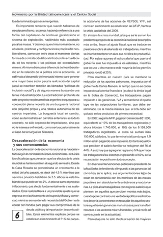 Movimiento por la Unidad Latinoamericana y el Cambio Social
los denominados países emergentes.
Es importante remarcar que cuando hablamos de

te accionario de las acciones de REPSOL YPF, así
como en su momento se estatizaron las AFJP, frente a

neodesarrollismo, estamos haciendo referencia a una

la crisis capitalista del 2008.

forma del capitalismo de continuar garantizando el

En síntesis la crisis mundial, a la que se le suman los

sistema de explotación, haciéndolo más aceptable

problemas propios de la economía nacional descriptos

para las masas. Y decimos que el mismo mantiene, no

más arriba, llevan al ajuste fiscal, que se traduce en

obstante, prácticas y configuraciones propias del neo-

presiones sobre el salario de los trabajadores, mientras

liberalismo, como son entre otras el mantener ciertas

se intenta mantener en alza sus niveles de productivi-

formas de contratación laboral introducidas en la déca-

dad. Por estas razones el techo salarial que quería el

da de los noventa o las políticas del extractivismo

gobierno sólo fue impuesto a los estatales, mientras

minero. Al mismo tiempo se diferencia del neoliberalis-

que de una u otra manera en la mayoría de los gremios

mo en la relación de la política con la economía, el

privados rondó el 25%.

estímulo al desarrollo del mercado interno para generar

Pero mientras en nuestro país se mantiene la

una mayor base social para la realización del capital

reducción de los aportes patronales, impuesta por el

(aquí se inscriben también las llamadas "políticas de

gobierno de Carlos Menem, al tiempo que no se cobra

inclusión social") y de alguna manera buscando una

impuestos a la renta financiera (es decir la timba legal

tenue industrialización. La contradicción profunda de

en la Bolsa de Comercio), los trabajadores pagan

este proyecto neodesarrollista argentino es que para su

impuesto a las ganancias, IVA y se mantiene el injusto

concreción plena necesita de una burguesía nacional

tope en las asignaciones familiares, que debe ser

con proyecto propio y una relativa autonomía de los

eliminado. De la misma manera que el IVA debe ser

centros imperiales. La burguesía local en cambio,

quitado en los productos de primera necesidad.

como se demostraba en párrafos anteriores es todo lo

En 2007, según la AFIP, pagaron Ganancias 651.000,

contrario, no sólo depende del imperialismo, sino que

equivalente al 10% de los trabajadores registrados y

no le interesa enfrentarlo, como sería ocasionalmente

ahora tributan 1.740.000, el 19% de los 9.159.000

el caso de la burguesía brasilera.

trabajadores registrados. A estos se suman más
150.000 jubilados, lo que termina totalizando que 1,9

Desaceleración de la economía
y sus consecuencias

millón están pagando este impuesto. En tanto aquellos

La desaceleración de la economía nacional se ha adelan-

44%. A esto hay que agregar el regresivo IVA que hace

tado según lo constatan diversos economistas, incluidos

los trabajadores/as estemos ingresando el 50% de la

los oficialistas que preveían que los efectos de la crisis

recaudación impositiva en todo concepto.

que perciben el salario familiar se redujeron del 76 al

mundial se harían sentir en el segundo semestre. Desde

En diversas intervenciones públicas la presidenta de

la Casa Rosada se pronosticaba un crecimiento a la

la Nación ha defendiendo el impuesto a las ganancias tal

mitad del año pasado, es decir del 4.5 % mientras que

cómo hoy se lo aplica; sus argumentaciones lejos de

sectores privados hablaban de 3.5. Ahora se está ha-

estar en consonancia con los intereses de las masas

blando que puede ser del 2%. A esto se suma el proceso

populares son absolutamente antiobreras y reacciona-

inflacionario, que afecta fundamentalmente a los asala-

rias. Le pide a los trabajadores con mejores salarios que

riados. Esta realidad lleva a un previsible ajuste que se

piensen en aquellos que perciben montos más bajos,

expresa en el achicamiento del superávit fiscal y comer-

cuando por el contrario una verdadera política resdistribu-

cial, mientras se mantiene la necesidad del Gobierno de

tiva debería concentrarse en recaudar de aquellos sec-

contar con fondos para pagar sus compromisos de la

tores que tienen ganancias monstruosas para transferir

deuda pública y la importación de combusti-

recursos a los sectores más vulnerables, y no al revés tal

bles. Estos elementos explican porque se

como sucede en la actualidad.

6

estatiza en este momento el 51% del paque-

Pero el ajuste no sólo afecta al sector de mayores

 