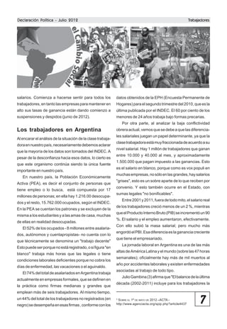 Declaración Política - Julio 2012

Trabajadores
Trabajadores

salarios. Comienza a hacerse sentir para todos los

datos obtenidos de la EPH (Encuesta Permanente de

trabajadores, en tanto las empresas para mantener en

Hogares) para el segundo trimestre del 2010, que es la

alto sus tasas de ganancia están dando comienzo a

última publicada por el INDEC. El 60 por ciento de los

suspensiones y despidos (junio de 2012).

menores de 24 años trabaja bajo formas precarias.
Por otra parte, al analizar la baja conflictividad

Los trabajadores en Argentina
Al encarar el análisis de la situación de la clase trabajadora en nuestro país, necesariamente debemos aclarar
que la mayoría de los datos son tomados del INDEC. A
pesar de la desconfianza hacia esos datos, lo cierto es
que este organismo continúa siendo la única fuente
importante en nuestro país.
En nuestro país, la Población Económicamente
Activa (PEA), es decir el conjunto de personas que
tiene empleo o lo busca, está compuesta por 17
millones de personas; en ella hay 1.216.00 desocupados y el resto, 15.762.000 ocupados, según el INDEC.
En la PEA se cuentan los patrones y se excluyen de la
misma a los estudiantes y a las amas de casa, muchas
de ellas en realidad desocupadas.
El 52% de los ocupados - 8 millones entre asalariados, autónomos y cuentapropistas- no cuenta con lo
que técnicamente se denomina un "trabajo decente"
Esto puede ser porque no está registrado, o si figura "en
blanco" trabaja más horas que las legales o tiene
condiciones laborales deficientes porque no cobra los
días de enfermedad, las vacaciones o el aguinaldo.
El 74% del total de asalariados en Argentina trabaja
actualmente en empresas formales, que se definen en
la práctica como firmas medianas y grandes que

obrera actual, vemos que se debe a que las diferenciales salariales juegan un papel determinante, ya que la
clase trabajadora está muy fraccionada de acuerdo a su
nivel salarial. Hay 1 millón de trabajadores que ganan
entre 10.000 y 40.000 al mes, y aproximadamente
1.500.000 que pagan impuesto a las ganancias. Esto
es el salario en blanco, porque como es vox populi en
muchas empresas, no sólo en las grandes, hay salarios
"grises", esto es un sobre aparte de lo que reciben por
convenio. Y esto también ocurre en el Estado, con
sumas legales "no bonificables".
Entre 2001 y 2011, fuera de todo mito, el salario real
de los trabajadores creció menos de un 2 %, mientras
que el Producto Interno Bruto (PIB) se incrementó un 90
%. El salario y el empleo aumentaron, efectivamente.
Con ello subió la masa salarial; pero mucho más
engordó el PBI. Esa diferencia es la ganancia creciente
que tiene el empresariado.
La jornada laboral en Argentina es una de las más
altas de América Latina y el mundo (sobre las 47 horas
semanales); oficialmente hay más de mil muertos al
año por accidentes laborales y existen enfermedades
asociadas al trabajo de todo tipo.
Julio Gambina (3) afirma que "El balance de la última
década (2002-2011) incluye para los trabajadores la

emplean más de seis trabajadores. Al mismo tiempo,
un 44% del total de los trabajadores no registrados (en
negro) se desempeña en esas firmas , conforme con los

SOBRE EL 1º DE MAYO DE 2012 –ACTA http://www.agenciacta.org/spip.php?article4437

3

7

 