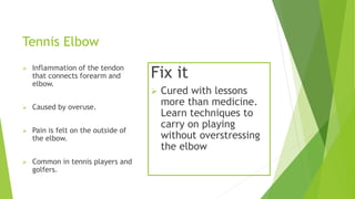 Tennis Elbow 
 Inflammation of the tendon 
that connects forearm and 
elbow. 
 Caused by overuse. 
 Pain is felt on the outside of 
the elbow. 
 Common in tennis players and 
golfers. 
Fix it 
 Cured with lessons 
more than medicine. 
Learn techniques to 
carry on playing 
without overstressing 
the elbow 
 