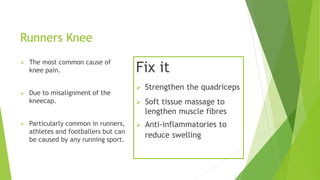 Runners Knee 
 The most common cause of 
knee pain. 
 Due to misalignment of the 
kneecap. 
 Particularly common in runners, 
athletes and footballers but can 
be caused by any running sport. 
Fix it 
 Strengthen the quadriceps 
 Soft tissue massage to 
lengthen muscle fibres 
 Anti-inflammatories to 
reduce swelling 
 