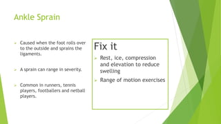 Ankle Sprain 
 Caused when the foot rolls over 
to the outside and sprains the 
ligaments. 
 A sprain can range in severity. 
 Common in runners, tennis 
players, footballers and netball 
players. 
Fix it 
 Rest, ice, compression 
and elevation to reduce 
swelling 
 Range of motion exercises 
 