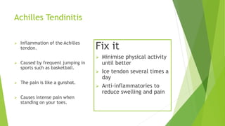 Achilles Tendinitis 
 Inflammation of the Achilles 
tendon. 
 Caused by frequent jumping in 
sports such as basketball. 
 The pain is like a gunshot. 
 Causes intense pain when 
standing on your toes. 
Fix it 
 Minimise physical activity 
until better 
 Ice tendon several times a 
day 
 Anti-inflammatories to 
reduce swelling and pain 
 