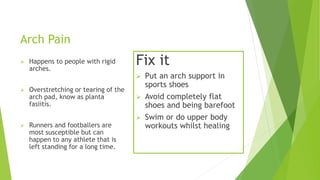 Arch Pain 
 Happens to people with rigid 
arches. 
 Overstretching or tearing of the 
arch pad, know as planta 
fasiitis. 
 Runners and footballers are 
most susceptible but can 
happen to any athlete that is 
left standing for a long time. 
Fix it 
 Put an arch support in 
sports shoes 
 Avoid completely flat 
shoes and being barefoot 
 Swim or do upper body 
workouts whilst healing 

