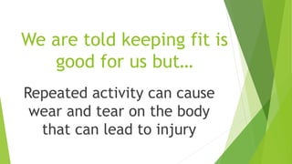 We are told keeping fit is 
good for us but… 
Repeated activity can cause 
wear and tear on the body 
that can lead to injury 
 