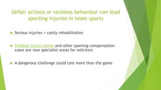 Unfair actions or reckless behaviour can lead 
sporting injuries in team sports 
 Serious injuries = costly rehabilitation 
 Football injury claims and other sporting compensation 
cases are now specialist areas for solicitors 
 A dangerous challenge could cost more than the game 
 