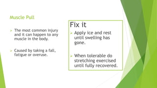 Muscle Pull 
 The most common injury 
and it can happen to any 
muscle in the body. 
 Caused by taking a fall, 
fatigue or overuse. 
Fix it 
 Apply ice and rest 
until swelling has 
gone. 
 When tolerable do 
stretching exercised 
until fully recovered. 
 