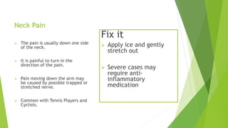 Neck Pain 
 The pain is usually down one side 
of the neck. 
 It is painful to turn in the 
direction of the pain. 
 Pain moving down the arm may 
be caused by possible trapped or 
stretched nerve. 
 Common with Tennis Players and 
Cyclists. 
Fix it 
 Apply ice and gently 
stretch out 
 Severe cases may 
require anti-inflammatory 
medication 
 