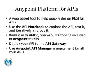 Anypoint Platform for APIs
• A web based tool to help quickly design RESTful
APIs
• Use the API Notebook to explore the API, test it,
and iteratively improve it
• Build it with APIkit, open-source tooling included
in Anypoint Studio
• Deploy your API to the API Gateway
• Use Anypoint API Manager management for all
your APIs
 