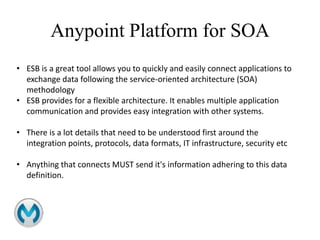 Anypoint Platform for SOA
• ESB is a great tool allows you to quickly and easily connect applications to
exchange data following the service-oriented architecture (SOA)
methodology
• ESB provides for a flexible architecture. It enables multiple application
communication and provides easy integration with other systems.
• There is a lot details that need to be understood first around the
integration points, protocols, data formats, IT infrastructure, security etc
• Anything that connects MUST send it's information adhering to this data
definition.
 