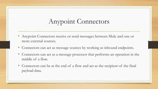 Anypoint Connectors
• Anypoint Connectors receive or send messages between Mule and one or
more external sources.
• Connectors can act as message sources by working as inbound endpoints.
• Connectors can act as a message processor that performs an operation in the
middle of a flow.
• Connectors can be at the end of a flow and act as the recipient of the final
payload data.
 