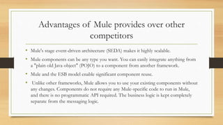 Advantages of Mule provides over other
competitors
• Mule's stage event-driven architecture (SEDA) makes it highly scalable.
• Mule components can be any type you want. You can easily integrate anything from
a "plain old Java object" (POJO) to a component from another framework.
• Mule and the ESB model enable significant component reuse.
• Unlike other frameworks, Mule allows you to use your existing components without
any changes. Components do not require any Mule-specific code to run in Mule,
and there is no programmatic API required. The business logic is kept completely
separate from the messaging logic.
 