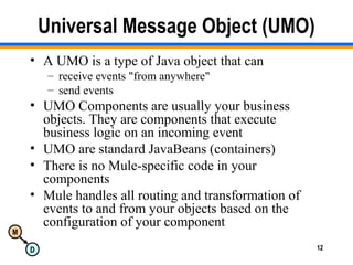 M
D 12
Universal Message Object (UMO)
• A UMO is a type of Java object that can
– receive events "from anywhere"
– send events
• UMO Components are usually your business
objects. They are components that execute
business logic on an incoming event
• UMO are standard JavaBeans (containers)
• There is no Mule-specific code in your
components
• Mule handles all routing and transformation of
events to and from your objects based on the
configuration of your component
 