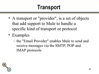 M
D 13
Transport
• A transport or "provider", is a set of objects
that add support to Mule to handle a
specific kind of transport or protocol
• Examples
– the "Email Provider" enables Mule to send and
receive messages via the SMTP, POP and
IMAP protocols
 