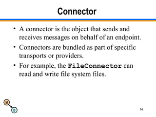 M
D 14
Connector
• A connector is the object that sends and
receives messages on behalf of an endpoint.
• Connectors are bundled as part of specific
transports or providers.
• For example, the FileConnector can
read and write file system files.
 