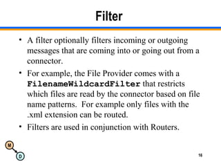 M
D 16
Filter
• A filter optionally filters incoming or outgoing
messages that are coming into or going out from a
connector.
• For example, the File Provider comes with a
FilenameWildcardFilter that restricts
which files are read by the connector based on file
name patterns. For example only files with the
.xml extension can be routed.
• Filters are used in conjunction with Routers.
 