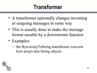 M
D 17
Transformer
• A transformer optionally changes incoming
or outgoing messages in some way
• This is usually done to make the message
format useable by a downstream function
• Examples:
– the ByteArrayToString transformer converts
byte arrays into String objects.
 