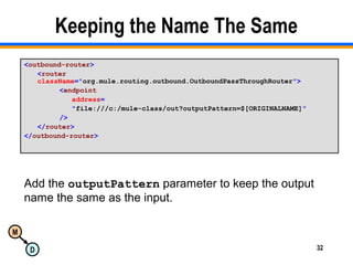 M
D 32
Keeping the Name The Same
<outbound-router>
<router
className="org.mule.routing.outbound.OutboundPassThroughRouter">
<endpoint
address=
"file:///c:/mule-class/out?outputPattern=$[ORIGINALNAME]"
/>
</router>
</outbound-router>
Add the outputPattern parameter to keep the output
name the same as the input.
 