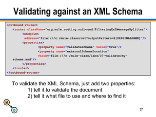 M
D 37
Validating against an XML Schema
<outbound-router>
<router className="org.mule.routing.outbound.FilteringXmlMessageSplitter">
<endpoint
address="file:///c:/mule-class/out?outputPattern=$[ORIGINALNAME]"/>
<properties>
<property name="validateSchema" value="true"/>
<property name="externalSchemaLocation"
value="file:///c:/mule-class/labs/07-validate/my-
schema.xsd"/>
</properties>
</router>
</outbound-router>
To validate the XML Schema, just add two properties:
1) tell it to validate the document
2) tell it what file to use and where to find it
 