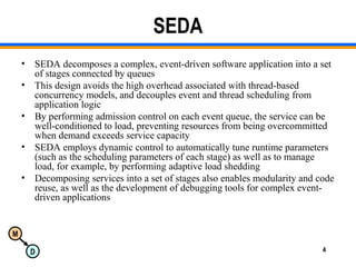 M
D 4
SEDA
• SEDA decomposes a complex, event-driven software application into a set
of stages connected by queues
• This design avoids the high overhead associated with thread-based
concurrency models, and decouples event and thread scheduling from
application logic
• By performing admission control on each event queue, the service can be
well-conditioned to load, preventing resources from being overcommitted
when demand exceeds service capacity
• SEDA employs dynamic control to automatically tune runtime parameters
(such as the scheduling parameters of each stage) as well as to manage
load, for example, by performing adaptive load shedding
• Decomposing services into a set of stages also enables modularity and code
reuse, as well as the development of debugging tools for complex event-
driven applications
 