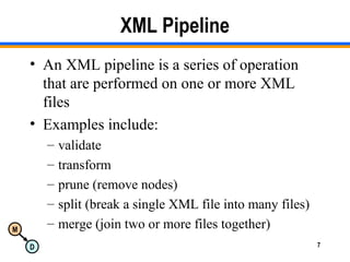 M
D 7
XML Pipeline
• An XML pipeline is a series of operation
that are performed on one or more XML
files
• Examples include:
– validate
– transform
– prune (remove nodes)
– split (break a single XML file into many files)
– merge (join two or more files together)
 
