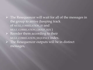  The Resequencer will wait for all of the messages in
the group to arrive (keeping track
of MULE_CORRELATION_ID and
MULE_CORRELATION_GROUP_SIZE )
 Reorder them according to their
MULE_CORRELATION_SEQUENCE index.
 The Resequencer outputs will be in distinct
messages,
 