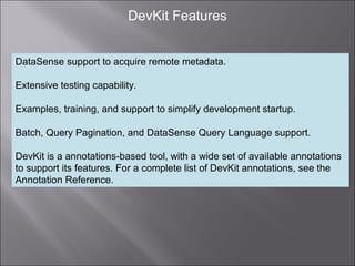 10
DevKit Features
DataSense support to acquire remote metadata.
Extensive testing capability.
Examples, training, and support to simplify development startup.
Batch, Query Pagination, and DataSense Query Language support.
DevKit is a annotations-based tool, with a wide set of available annotations
to support its features. For a complete list of DevKit annotations, see the
Annotation Reference.
 