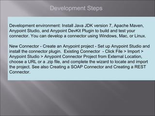 3
Development Steps
Development environment: Install Java JDK version 7, Apache Maven,
Anypoint Studio, and Anypoint DevKit Plugin to build and test your
connector. You can develop a connector using Windows, Mac, or Linux.
New Connector - Create an Anypoint project - Set up Anypoint Studio and
install the connector plugin. Existing Connector - Click File > Import >
Anypoint Studio > Anypoint Connector Project from External Location,
choose a URL or a .zip file, and complete the wizard to locate and import
the project. See also Creating a SOAP Connector and Creating a REST
Connector.
 