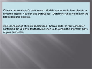 6
Choose the connector’s data model - Models can be static Java objects or
dynamic objects. You can use DataSense - Determine what information the
target resource expects.
Add connector @ attribute annotations - Create code for your connector
containing the @ attributes that Mule uses to designate the important parts
of your connector.
 
