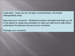 7
Code tests - Tests can be unit tests, functional tests, and Studio
interoperability tests.
Document your connector - MuleSoft provides a template that helps you fill
in the blanks to create documentation to help your staff and to help others
understand the features and use of your connector.
Package your connector.
 