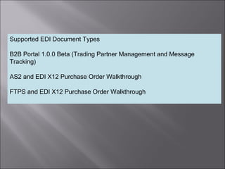 8
Supported EDI Document Types
B2B Portal 1.0.0 Beta (Trading Partner Management and Message
Tracking)
AS2 and EDI X12 Purchase Order Walkthrough
FTPS and EDI X12 Purchase Order Walkthrough
 