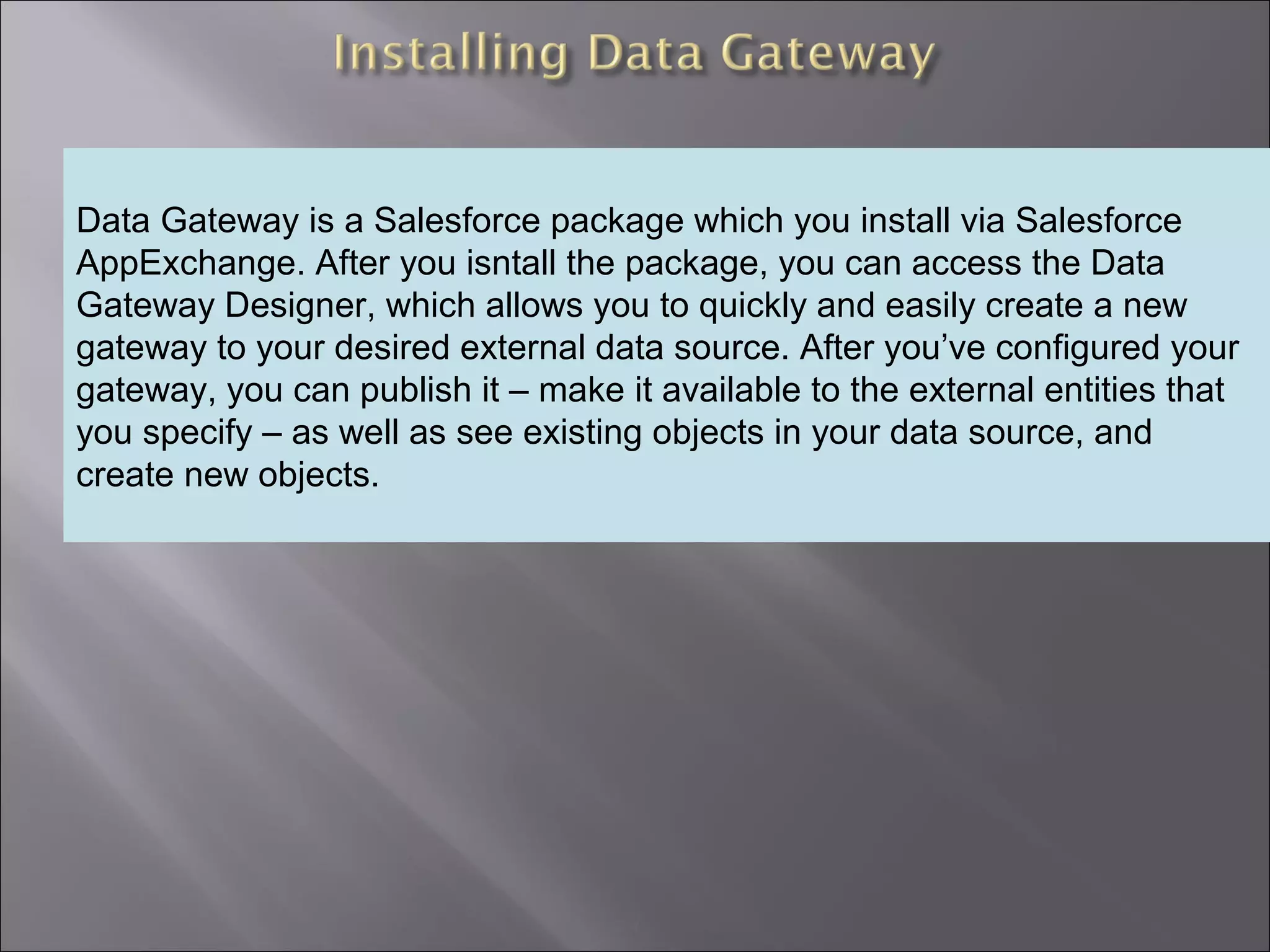 4
Data Gateway is a Salesforce package which you install via Salesforce
AppExchange. After you isntall the package, you can access the Data
Gateway Designer, which allows you to quickly and easily create a new
gateway to your desired external data source. After you’ve configured your
gateway, you can publish it – make it available to the external entities that
you specify – as well as see existing objects in your data source, and
create new objects.
 