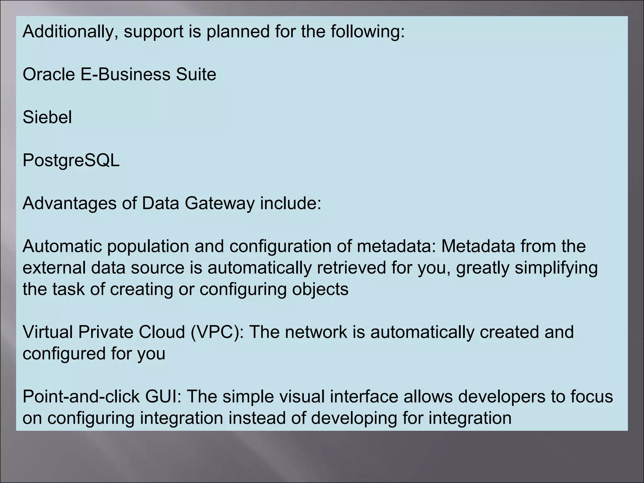 7
Additionally, support is planned for the following:
Oracle E-Business Suite
Siebel
PostgreSQL
Advantages of Data Gateway include:
Automatic population and configuration of metadata: Metadata from the
external data source is automatically retrieved for you, greatly simplifying
the task of creating or configuring objects
Virtual Private Cloud (VPC): The network is automatically created and
configured for you
Point-and-click GUI: The simple visual interface allows developers to focus
on configuring integration instead of developing for integration
 