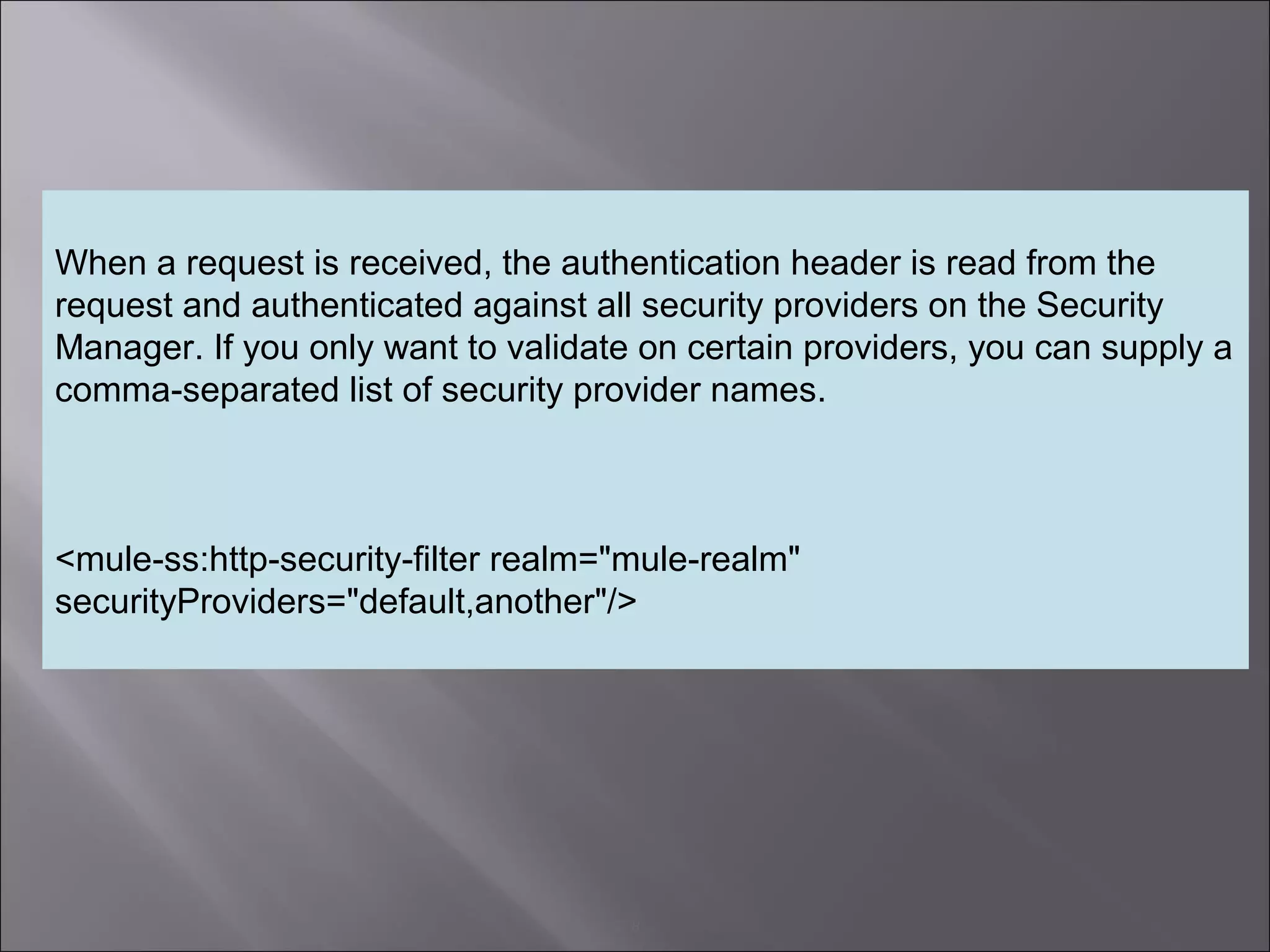 8
When a request is received, the authentication header is read from the
request and authenticated against all security providers on the Security
Manager. If you only want to validate on certain providers, you can supply a
comma-separated list of security provider names.
<mule-ss:http-security-filter realm="mule-realm"
securityProviders="default,another"/>
 