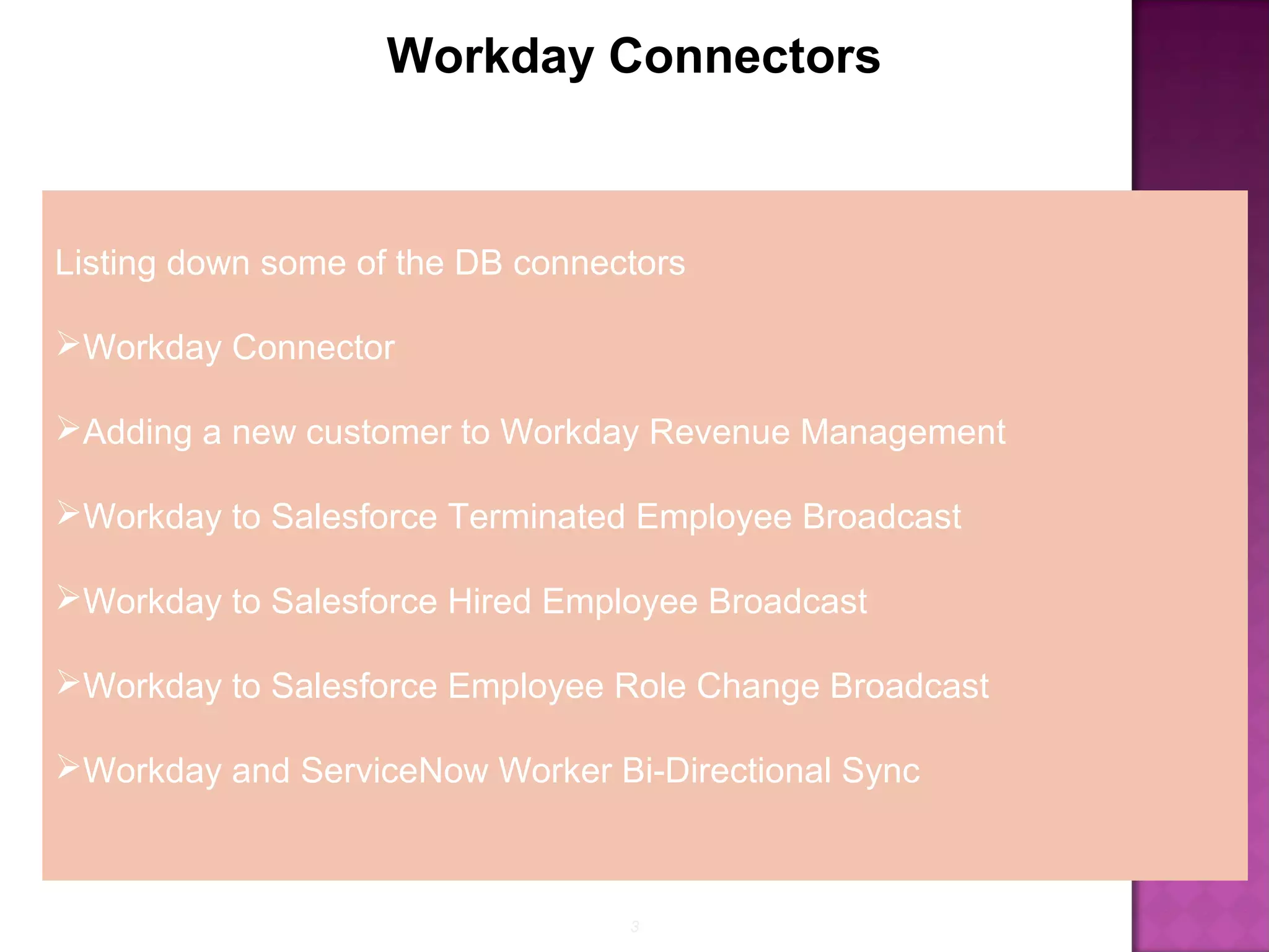 3
Workday Connectors
Listing down some of the DB connectors
Workday Connector
Adding a new customer to Workday Revenue Management
Workday to Salesforce Terminated Employee Broadcast
Workday to Salesforce Hired Employee Broadcast
Workday to Salesforce Employee Role Change Broadcast
Workday and ServiceNow Worker Bi-Directional Sync
 