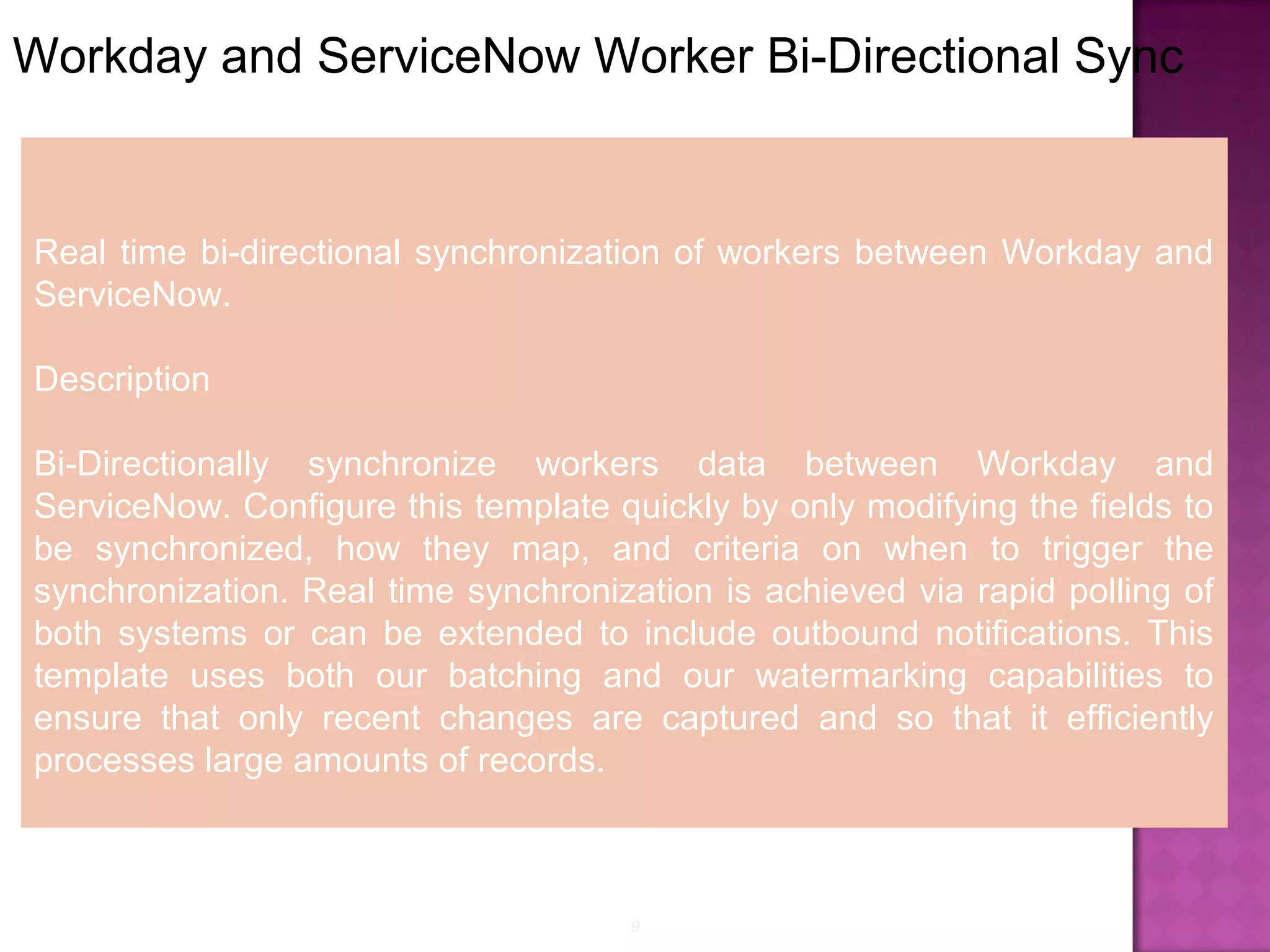 9
Workday and ServiceNow Worker Bi-Directional Sync
Real time bi-directional synchronization of workers between Workday and
ServiceNow.
Description
Bi-Directionally synchronize workers data between Workday and
ServiceNow. Configure this template quickly by only modifying the fields to
be synchronized, how they map, and criteria on when to trigger the
synchronization. Real time synchronization is achieved via rapid polling of
both systems or can be extended to include outbound notifications. This
template uses both our batching and our watermarking capabilities to
ensure that only recent changes are captured and so that it efficiently
processes large amounts of records.
 