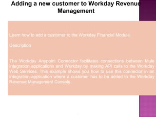 5
Adding a new customer to Workday Revenue
Management
Learn how to add a customer to the Workday Financial Module.
Description
The Workday Anypoint Connector facilitates connections between Mule
integration applications and Workday by making API calls to the Workday
Web Services. This example shows you how to use this connector in an
integration application where a customer has to be added to the Workday
Revenue Management Console.
 
