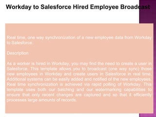7
Workday to Salesforce Hired Employee Broadcast
Real time, one way synchronization of a new employee data from Workday
to Salesforce.
Description
As a worker is hired in Workday, you may find the need to create a user in
Salesforce. This template allows you to broadcast (one way sync) those
new employees in Workday and create users in Salesforce in real time.
Additional systems can be easily added and notified of the new employees.
Real time synchronization is achieved via rapid polling of Workday. This
template uses both our batching and our watermarking capabilities to
ensure that only recent changes are captured and so that it efficiently
processes large amounts of records.
 