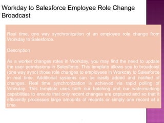8
Workday to Salesforce Employee Role Change
Broadcast
Real time, one way synchronization of an employee role change from
Workday to Salesforce.
Description
As a worker changes roles in Workday, you may find the need to update
the user permissions in Salesforce. This template allows you to broadcast
(one way sync) those role changes to employees in Workday to Salesforce
in real time. Additional systems can be easily added and notified of
changes. Real time synchronization is achieved via rapid polling of
Workday. This template uses both our batching and our watermarking
capabilities to ensure that only recent changes are captured and so that it
efficiently processes large amounts of records or simply one record at a
time.
 