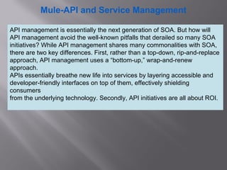2
Mule-API and Service Management
API management is essentially the next generation of SOA. But how will
API management avoid the well-known pitfalls that derailed so many SOA
initiatives? While API management shares many commonalities with SOA,
there are two key differences. First, rather than a top-down, rip-and-replace
approach, API management uses a “bottom-up,” wrap-and-renew
approach.
APIs essentially breathe new life into services by layering accessible and
developer-friendly interfaces on top of them, effectively shielding
consumers
from the underlying technology. Secondly, API initiatives are all about ROI.
 