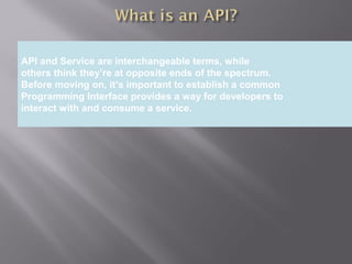 4
Providing an External HTTP or HTTPS Port
API and Service are interchangeable terms, while
others think they’re at opposite ends of the spectrum.
Before moving on, it’s important to establish a common
Programming Interface provides a way for developers to
interact with and consume a service.
 