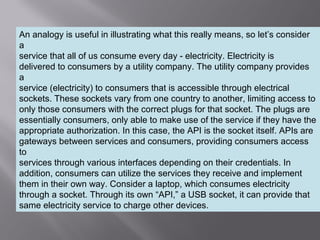 5
An analogy is useful in illustrating what this really means, so let’s consider
a
service that all of us consume every day - electricity. Electricity is
delivered to consumers by a utility company. The utility company provides
a
service (electricity) to consumers that is accessible through electrical
sockets. These sockets vary from one country to another, limiting access to
only those consumers with the correct plugs for that socket. The plugs are
essentially consumers, only able to make use of the service if they have the
appropriate authorization. In this case, the API is the socket itself. APIs are
gateways between services and consumers, providing consumers access
to
services through various interfaces depending on their credentials. In
addition, consumers can utilize the services they receive and implement
them in their own way. Consider a laptop, which consumes electricity
through a socket. Through its own “API,” a USB socket, it can provide that
same electricity service to charge other devices.
 