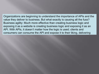 6
Organizations are beginning to understand the importance of APIs and the
value they deliver to business. But what exactly is causing all the fuss?
Business agility: Much more effective than creating business logic and
exposing it as a website is creating business logic and exposing it as an
API. With APIs, it doesn’t matter how the logic is used; clients and
consumers can consume the API and expose it to their liking, delivering
 