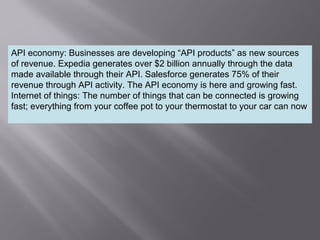 7
API economy: Businesses are developing “API products” as new sources
of revenue. Expedia generates over $2 billion annually through the data
made available through their API. Salesforce generates 75% of their
revenue through API activity. The API economy is here and growing fast.
Internet of things: The number of things that can be connected is growing
fast; everything from your coffee pot to your thermostat to your car can now
 